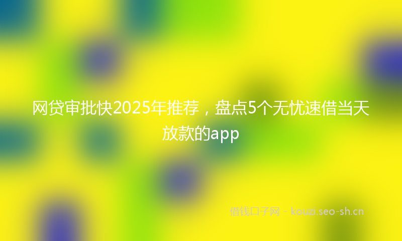 网贷审批快2025年推荐，盘点5个无忧速借当天放款的app
