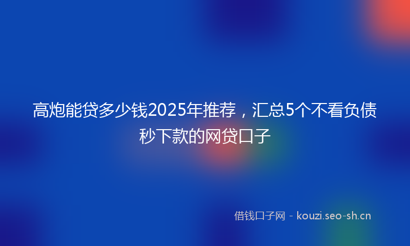 高炮能贷多少钱2025年推荐，汇总5个不看负债秒下款的网贷口子