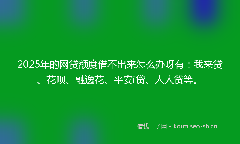 2025年的网贷额度借不出来怎么办呀有：我来贷、花呗、融逸花、平安i贷、人人贷等。