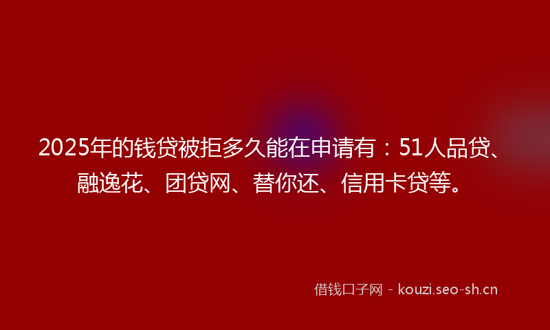 2025年的钱贷被拒多久能在申请有：51人品贷、融逸花、团贷网、替你还、信用卡贷等。