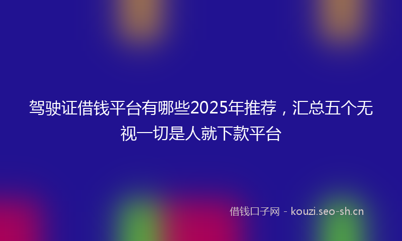 驾驶证借钱平台有哪些2025年推荐，汇总五个无视一切是人就下款平台
