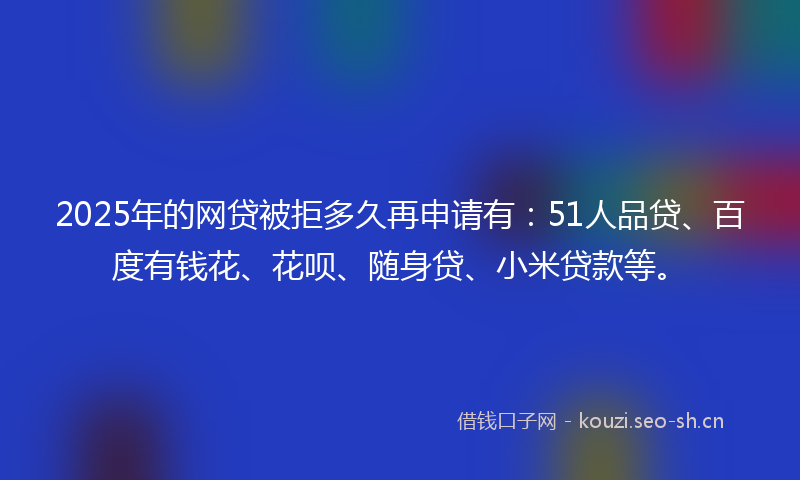 2025年的网贷被拒多久再申请有：51人品贷、百度有钱花、花呗、随身贷、小米贷款等。