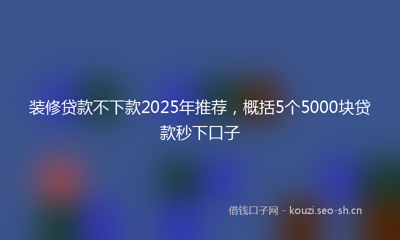 装修贷款不下款2025年推荐，概括5个5000块贷款秒下口子