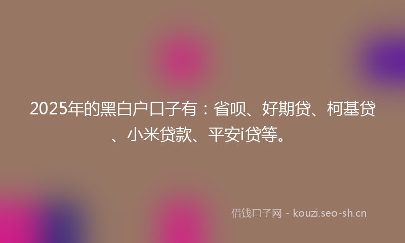 2025年的黑白户口子有：省呗、好期贷、柯基贷、小米贷款、平安i贷等。