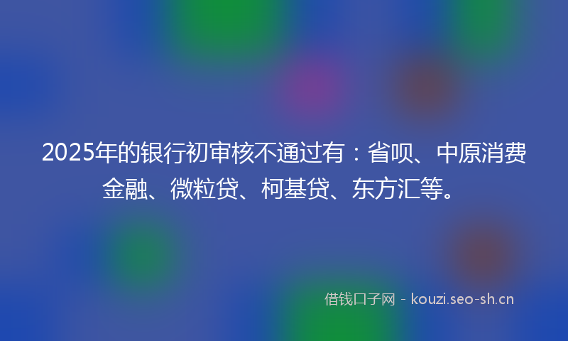 2025年的银行初审核不通过有：省呗、中原消费金融、微粒贷、柯基贷、东方汇等。