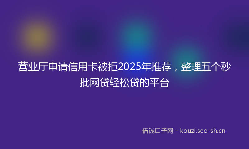 营业厅申请信用卡被拒2025年推荐，整理五个秒批网贷轻松贷的平台