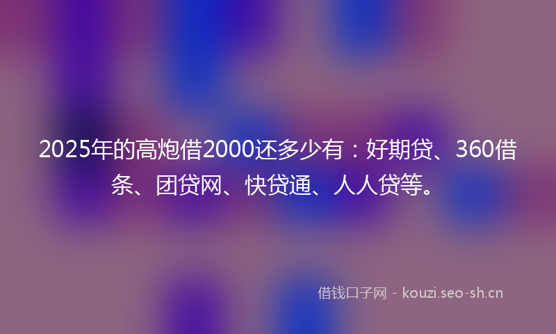 2025年的高炮借2000还多少有：好期贷、360借条、团贷网、快贷通、人人贷等。