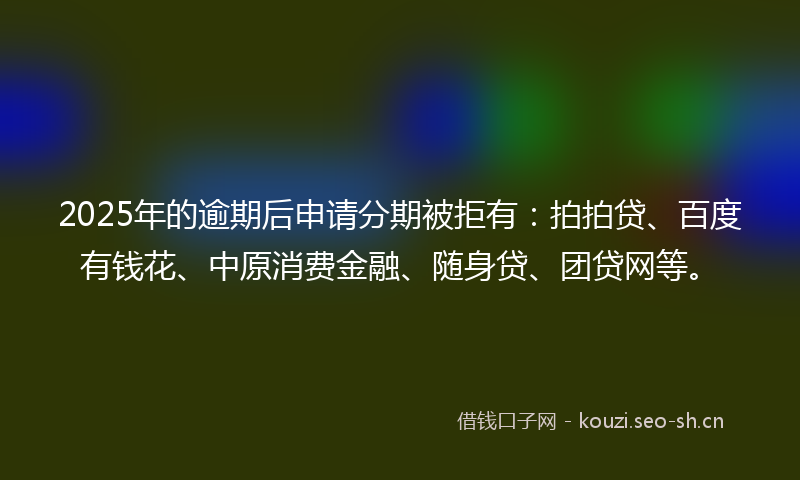 2025年的逾期后申请分期被拒有：拍拍贷、百度有钱花、中原消费金融、随身贷、团贷网等。