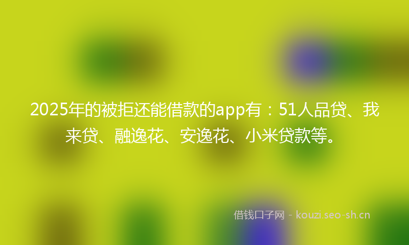 2025年的被拒还能借款的app有：51人品贷、我来贷、融逸花、安逸花、小米贷款等。