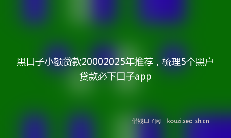 黑口子小额贷款20002025年推荐，梳理5个黑户贷款必下口子app
