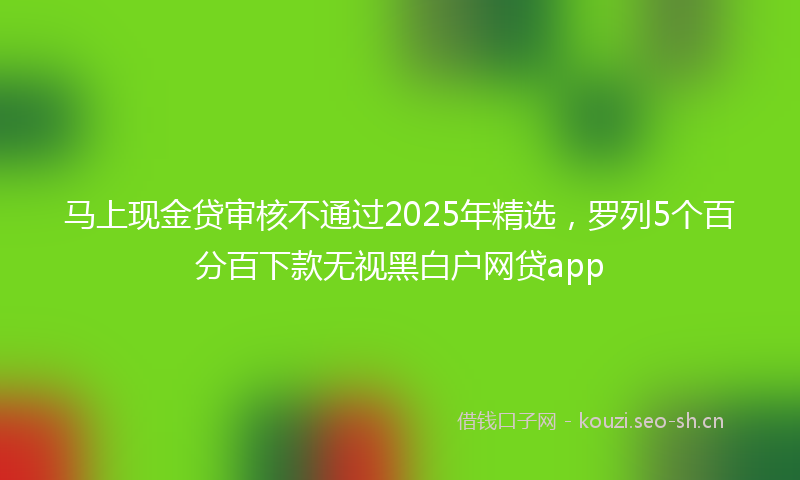 马上现金贷审核不通过2025年精选，罗列5个百分百下款无视黑白户网贷app