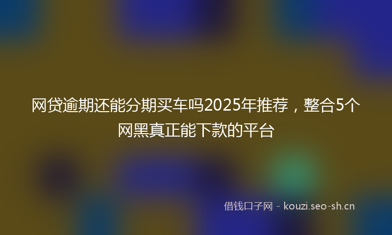 网贷逾期还能分期买车吗2025年推荐，整合5个网黑真正能下款的平台
