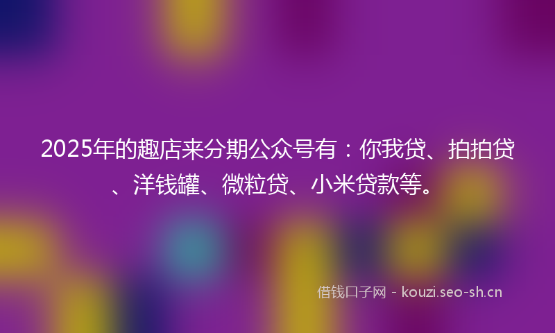 2025年的趣店来分期公众号有：你我贷、拍拍贷、洋钱罐、微粒贷、小米贷款等。