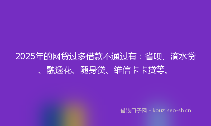 2025年的网贷过多借款不通过有：省呗、滴水贷、融逸花、随身贷、维信卡卡贷等。