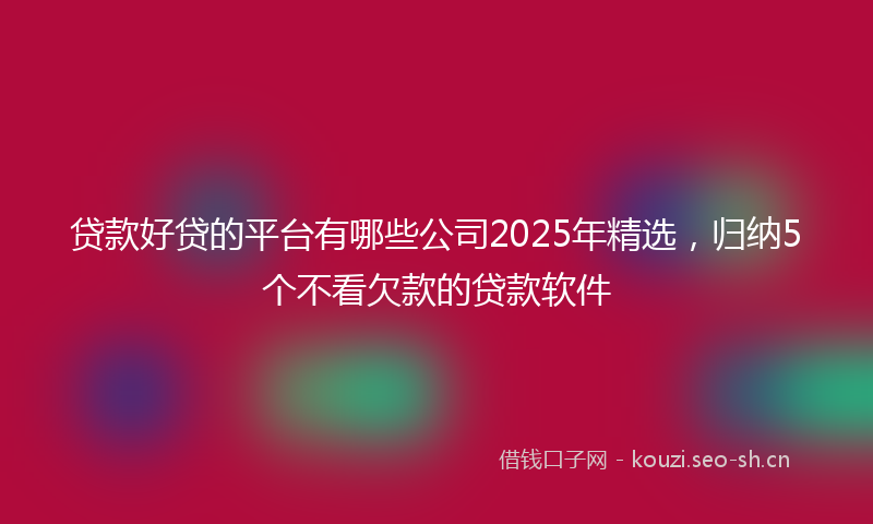 贷款好贷的平台有哪些公司2025年精选，归纳5个不看欠款的贷款软件