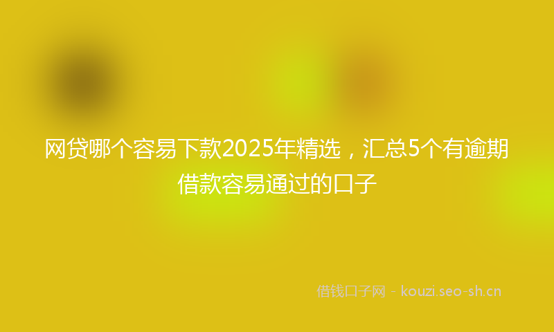 网贷哪个容易下款2025年精选，汇总5个有逾期借款容易通过的口子