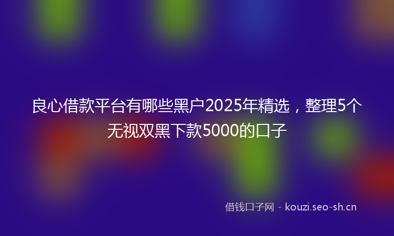 良心借款平台有哪些黑户2025年精选，整理5个无视双黑下款5000的口子