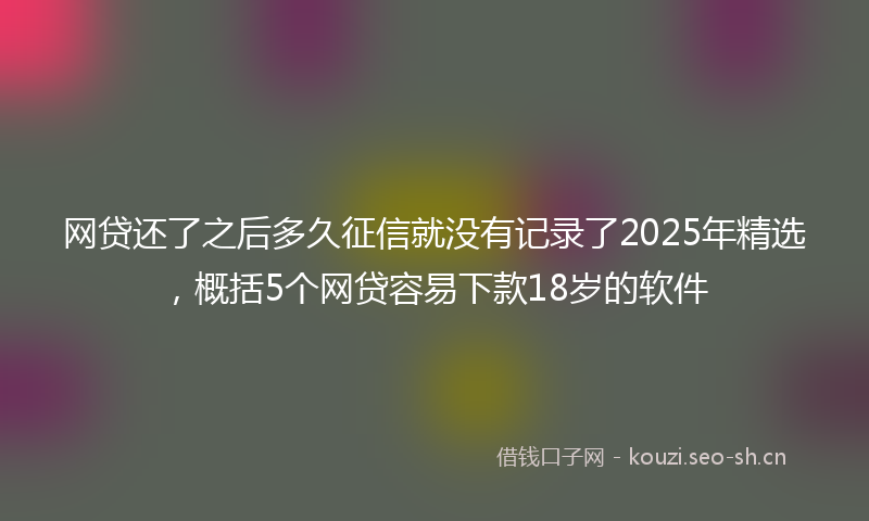 网贷还了之后多久征信就没有记录了2025年精选，概括5个网贷容易下款18岁的软件