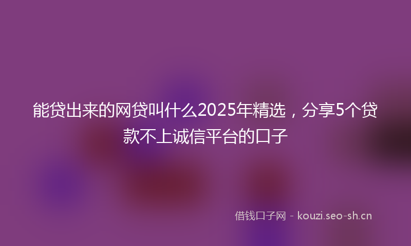 能贷出来的网贷叫什么2025年精选，分享5个贷款不上诚信平台的口子