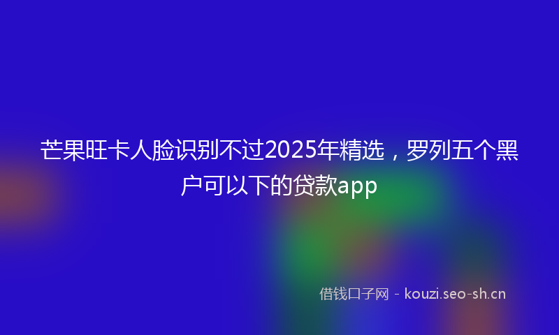芒果旺卡人脸识别不过2025年精选，罗列五个黑户可以下的贷款app