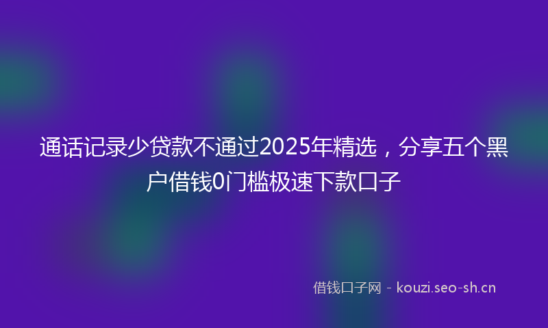 通话记录少贷款不通过2025年精选，分享五个黑户借钱0门槛极速下款口子