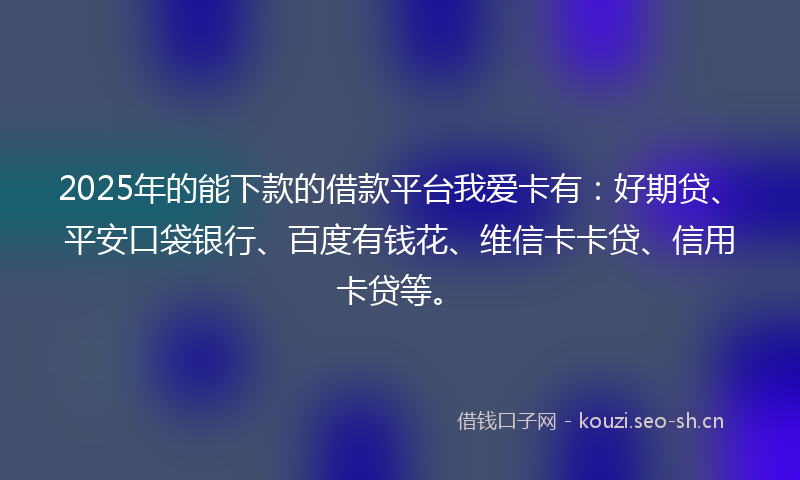 2025年的能下款的借款平台我爱卡有：好期贷、平安口袋银行、百度有钱花、维信卡卡贷、信用卡贷等。
