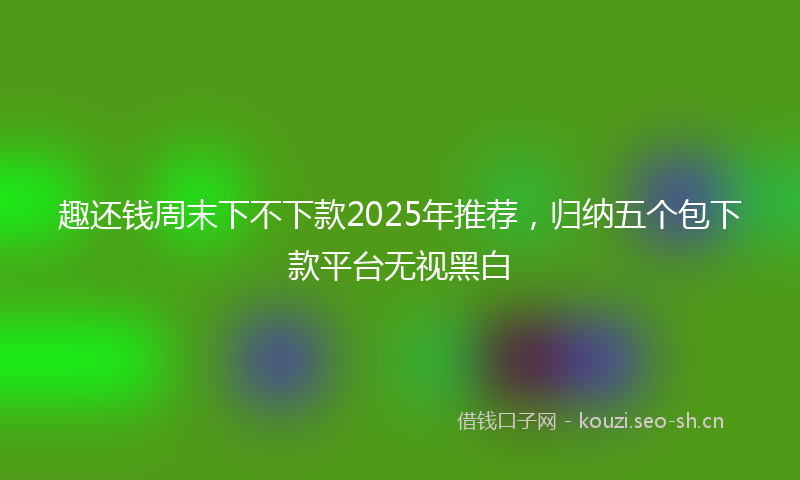 趣还钱周末下不下款2025年推荐，归纳五个包下款平台无视黑白