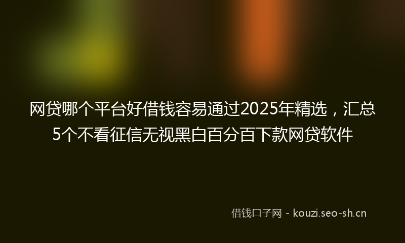 网贷哪个平台好借钱容易通过2025年精选，汇总5个不看征信无视黑白百分百下款网贷软件