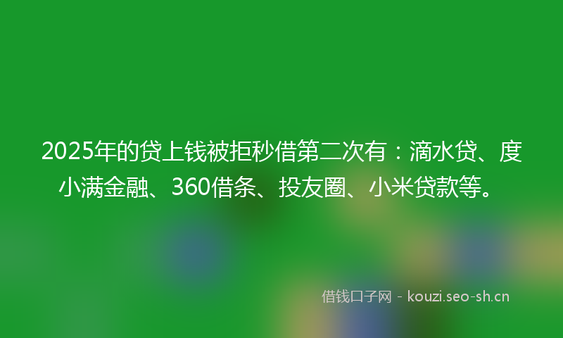 2025年的贷上钱被拒秒借第二次有：滴水贷、度小满金融、360借条、投友圈、小米贷款等。
