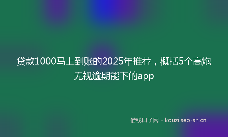 贷款1000马上到账的2025年推荐，概括5个高炮无视逾期能下的app
