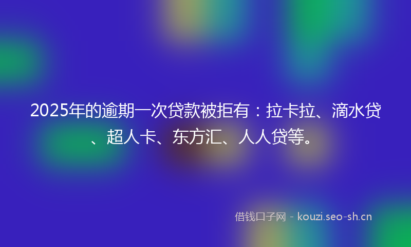 2025年的逾期一次贷款被拒有：拉卡拉、滴水贷、超人卡、东方汇、人人贷等。