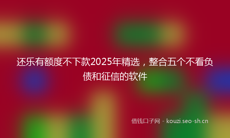 还乐有额度不下款2025年精选，整合五个不看负债和征信的软件