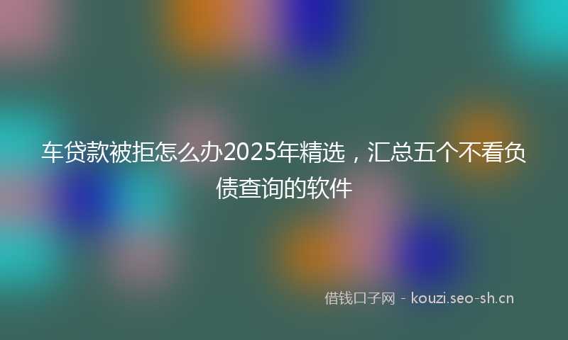 车贷款被拒怎么办2025年精选，汇总五个不看负债查询的软件