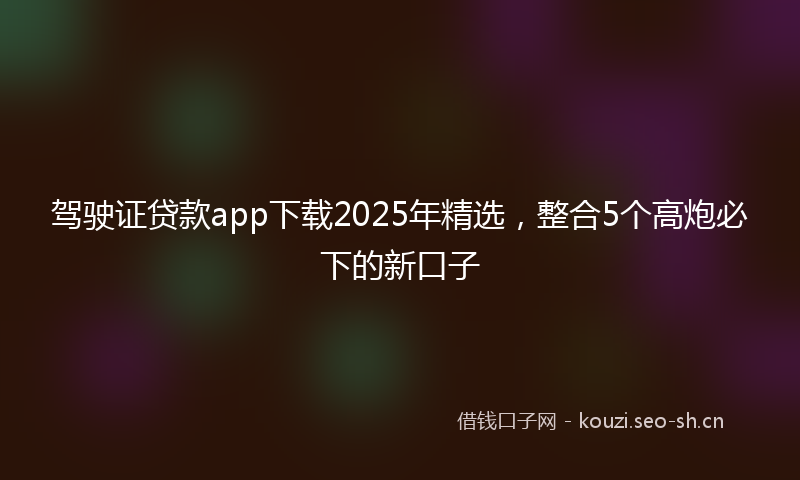驾驶证贷款app下载2025年精选，整合5个高炮必下的新口子