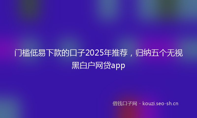 门槛低易下款的口子2025年推荐，归纳五个无视黑白户网贷app