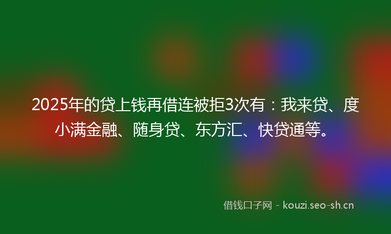 2025年的贷上钱再借连被拒3次有：我来贷、度小满金融、随身贷、东方汇、快贷通等。