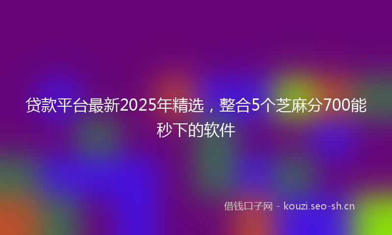贷款平台最新2025年精选，整合5个芝麻分700能秒下的软件