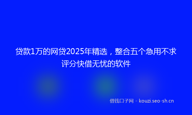 贷款1万的网贷2025年精选，整合五个急用不求评分快借无忧的软件