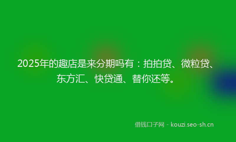 2025年的趣店是来分期吗有：拍拍贷、微粒贷、东方汇、快贷通、替你还等。