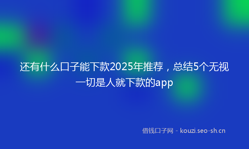 还有什么口子能下款2025年推荐，总结5个无视一切是人就下款的app