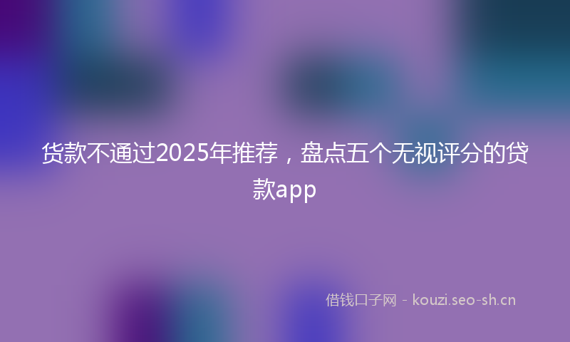 货款不通过2025年推荐，盘点五个无视评分的贷款app