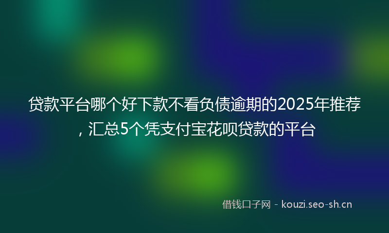 贷款平台哪个好下款不看负债逾期的2025年推荐，汇总5个凭支付宝花呗贷款的平台