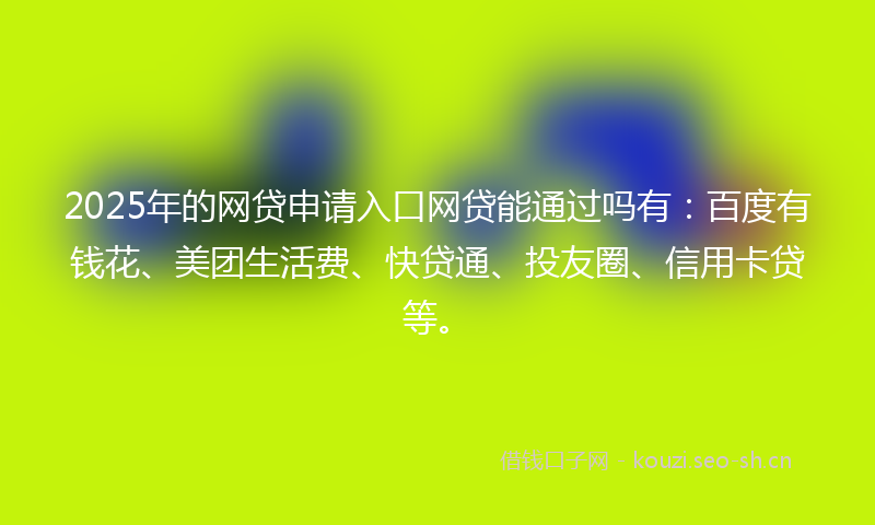 2025年的网贷申请入口网贷能通过吗有：百度有钱花、美团生活费、快贷通、投友圈、信用卡贷等。
