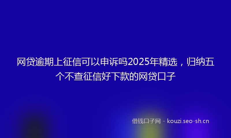 网贷逾期上征信可以申诉吗2025年精选，归纳五个不查征信好下款的网贷口子