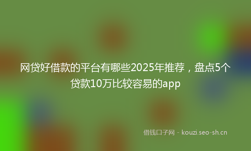 网贷好借款的平台有哪些2025年推荐，盘点5个贷款10万比较容易的app