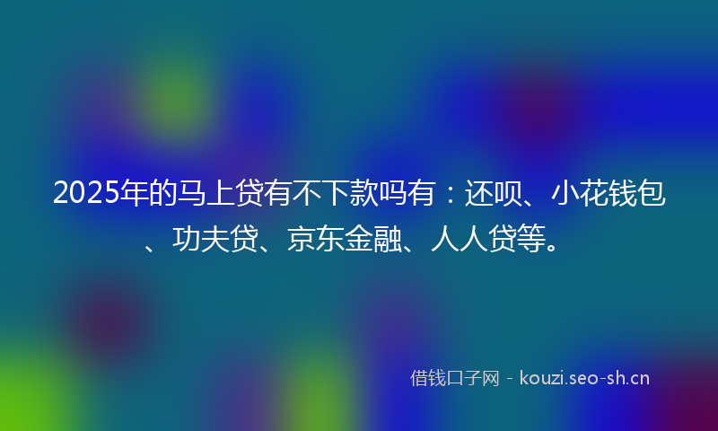 2025年的马上贷有不下款吗有：还呗、小花钱包、功夫贷、京东金融、人人贷等。