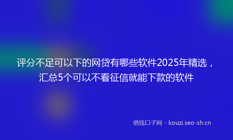 评分不足可以下的网贷有哪些软件2025年精选，汇总5个可以不看征信就能下款的软件