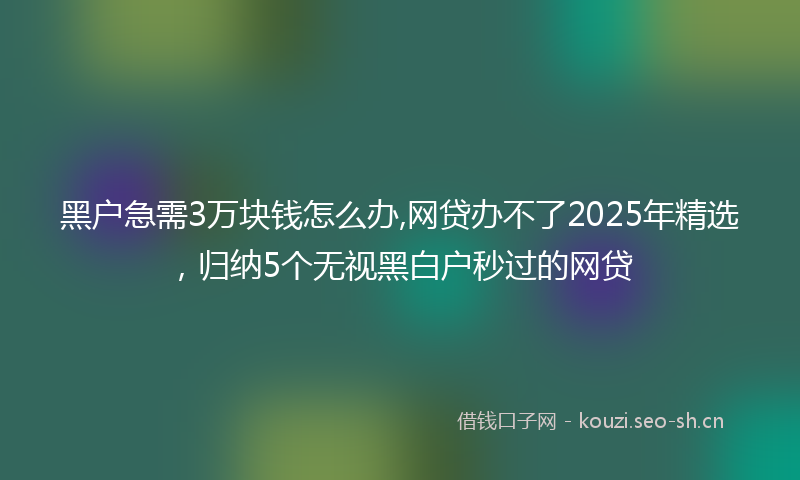 黑户急需3万块钱怎么办,网贷办不了2025年精选，归纳5个无视黑白户秒过的网贷