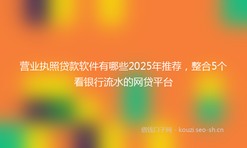 营业执照贷款软件有哪些2025年推荐，整合5个看银行流水的网贷平台