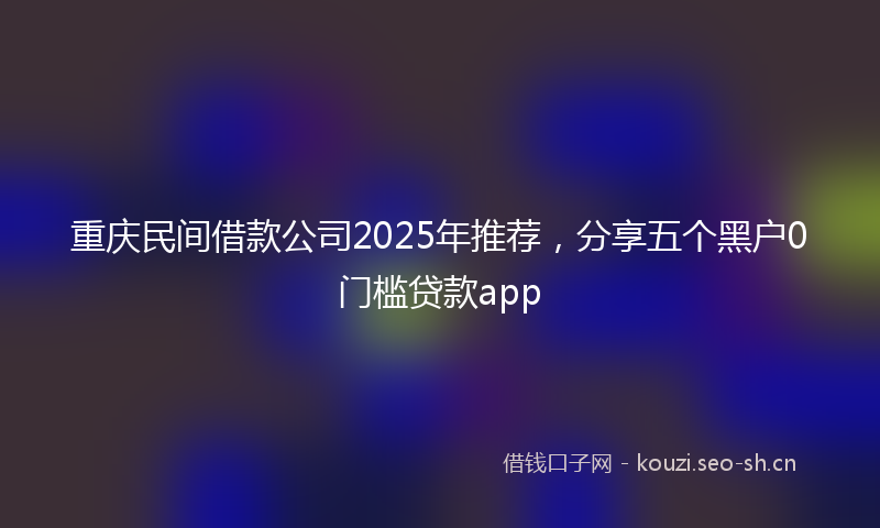 重庆民间借款公司2025年推荐，分享五个黑户0门槛贷款app